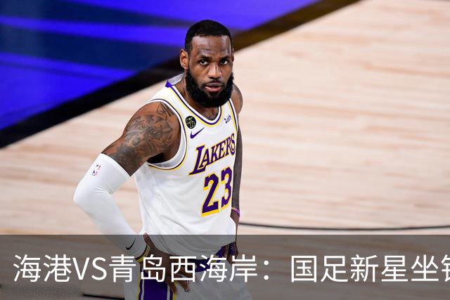 海港VS青岛西海岸：国足新星坐镇后防，5大外援领衔，刘祝润出击