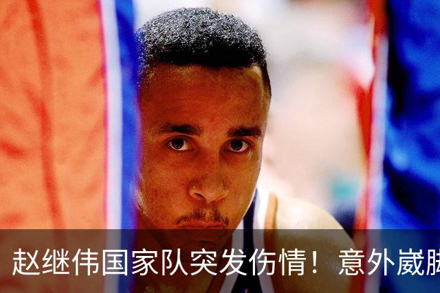 赵继伟国家队突发伤情！意外崴脚，幸好无碍，期待别缺席世预赛！