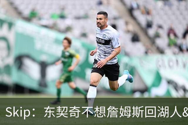 Skip：东契奇不想詹姆斯回湖人&受够必须和詹姆斯分享舞台和光环